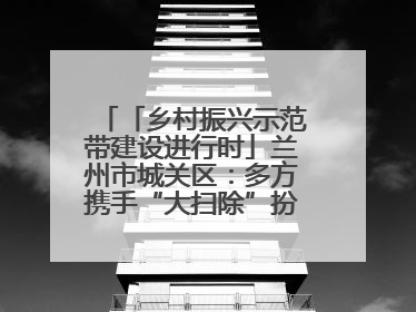 「乡村振兴示范带建设进行时」兰州市城关区：多方携手“大扫除”扮靓乡村“颜值”