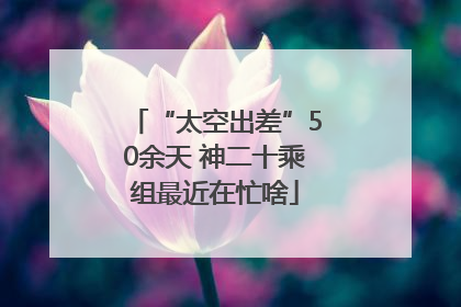 “太空出差”50余天 神二十乘组最近在忙啥