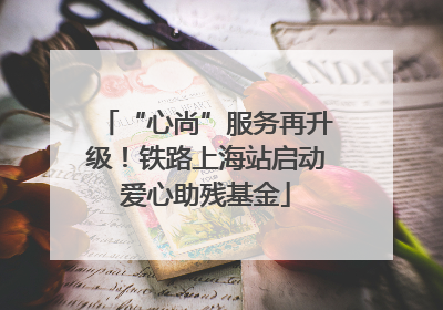 “心尚”服务再升级！铁路上海站启动爱心助残基金