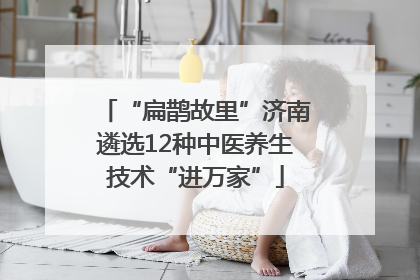 “扁鹊故里”济南遴选12种中医养生技术“进万家”