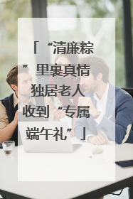 “清廉粽”里裹真情 独居老人收到“专属端午礼”