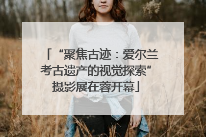 “聚焦古迹：爱尔兰考古遗产的视觉探索”摄影展在蓉开幕
