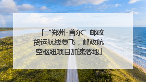 “郑州-首尔”邮政货运航线复飞，邮政航空枢纽项目加速落地