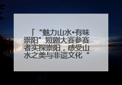 “魅力山水•有味崇阳”短剧大赛参赛者实探崇阳，感受山水之美与非遗文化“提琴戏”魅力