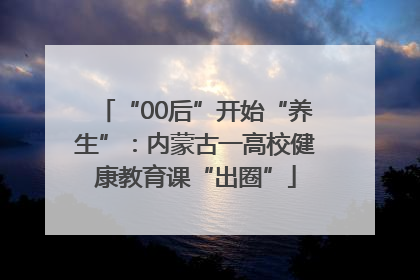 “00后”开始“养生”：内蒙古一高校健康教育课“出圈”