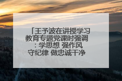 王予波在讲授学习教育专题党课时强调：学思想 强作风 守纪律 做忠诚干净担当的共产党员