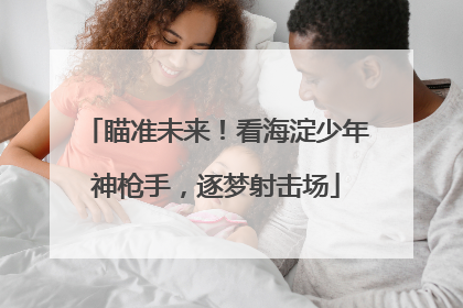 瞄准未来！看海淀少年神枪手，逐梦射击场