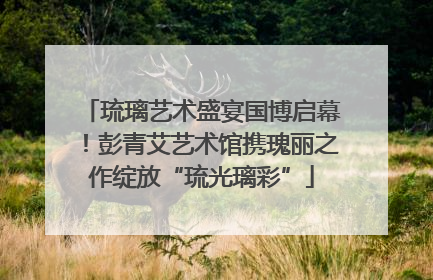琉璃艺术盛宴国博启幕！彭青艾艺术馆携瑰丽之作绽放“琉光璃彩”