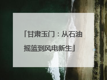甘肃玉门：从石油摇篮到风电新生