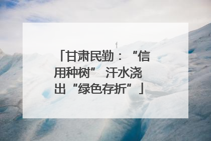甘肃民勤：“信用种树” 汗水浇出“绿色存折”