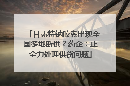 甘露特钠胶囊出现全国多地断供？药企：正全力处理供货问题