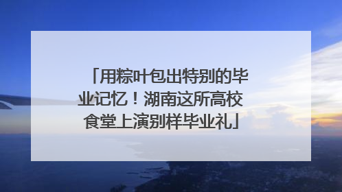 用粽叶包出特别的毕业记忆！湖南这所高校食堂上演别样毕业礼
