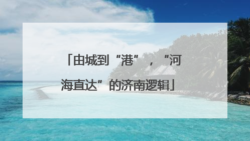 由城到“港”，“河海直达”的济南逻辑