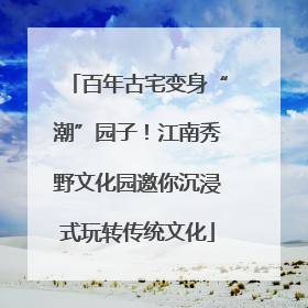 百年古宅变身“潮”园子！江南秀野文化园邀你沉浸式玩转传统文化