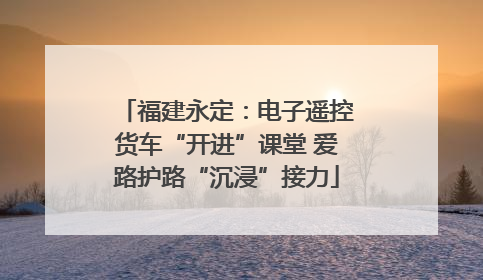 福建永定：电子遥控货车“开进”课堂 爱路护路“沉浸”接力
