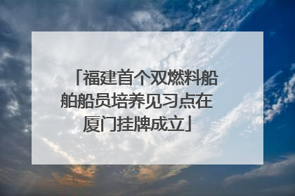 福建首个双燃料船舶船员培养见习点在厦门挂牌成立
