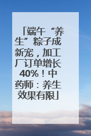 端午“养生”粽子成新宠，加工厂订单增长40%！中药师：养生效果有限