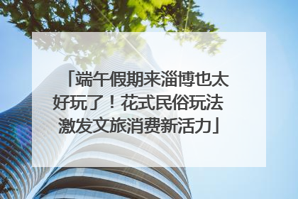 端午假期来淄博也太好玩了！花式民俗玩法激发文旅消费新活力