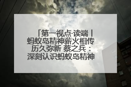 第一视点·读端丨蚂蚁岛精神薪火相传历久弥新 蔡之兵：深刻认识蚂蚁岛精神的“精气神”