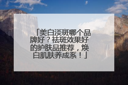 美白淡斑哪个品牌好？祛斑效果好的护肤品推荐，焕白肌肤养成系！