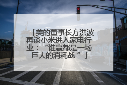 美的董事长方洪波再谈小米进入家电行业：“谁赢都是一场巨大的消耗战 ”