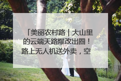 美丽农村路｜大山里的云端天路爆改出圈！路上无人机送外卖，空心村变网红村