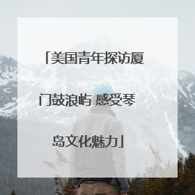 美国青年探访厦门鼓浪屿 感受琴岛文化魅力