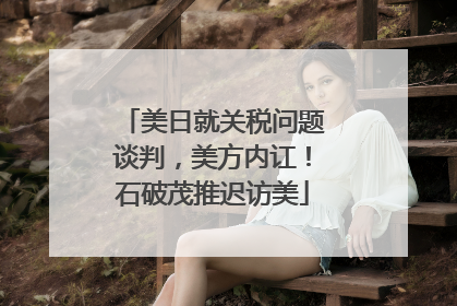 美日就关税问题谈判，美方内讧！石破茂推迟访美