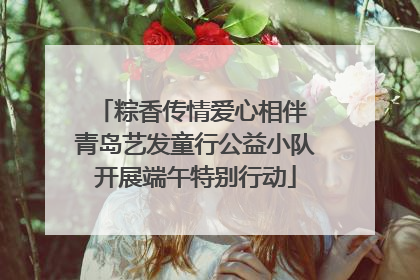 粽香传情爱心相伴 青岛艺发童行公益小队开展端午特别行动