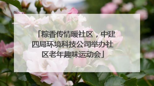 粽香传情暖社区，中建四局环境科技公司举办社区老年趣味运动会