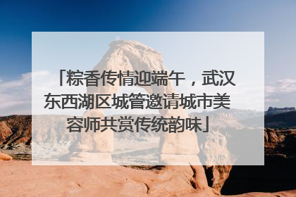 粽香传情迎端午，武汉东西湖区城管邀请城市美容师共赏传统韵味