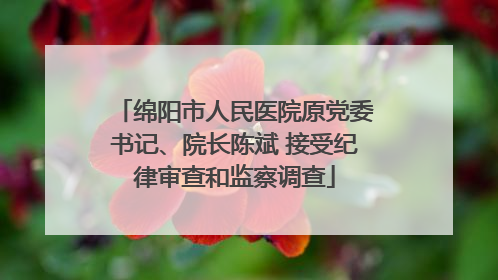 绵阳市人民医院原党委书记、院长陈斌 接受纪律审查和监察调查