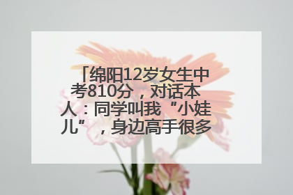 绵阳12岁女生中考810分，对话本人：同学叫我“小娃儿”，身边高手很多，我一直在追赶