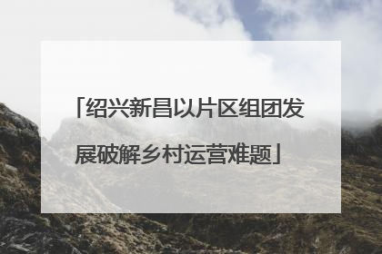 绍兴新昌以片区组团发展破解乡村运营难题