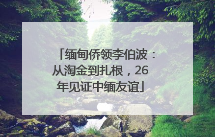 缅甸侨领李伯波：从淘金到扎根，26年见证中缅友谊