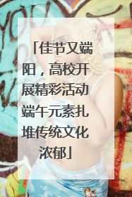 佳节又端阳，高校开展精彩活动端午元素扎堆传统文化浓郁