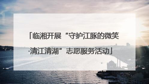 临湘开展“守护江豚的微笑·清江清湖”志愿服务活动