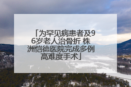 为罕见病患者及96岁老人治骨折 株洲恺德医院完成多例高难度手术