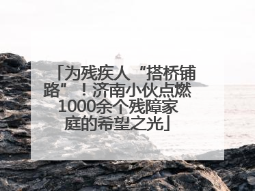 为残疾人“搭桥铺路”！济南小伙点燃1000余个残障家庭的希望之光