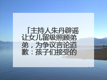 主持人朱丹辟谣让女儿留级照顾弟弟，为争议言论道歉：孩子们接受的是混龄教育，感恩每一条批评