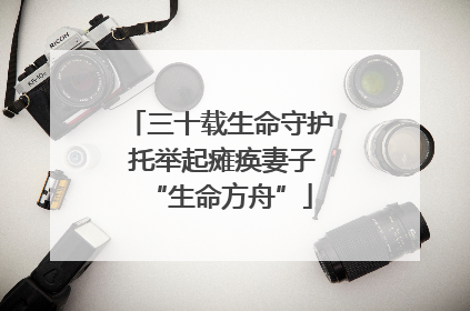 三十载生命守护 托举起瘫痪妻子“生命方舟”