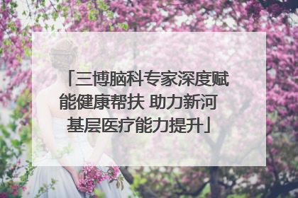 三博脑科专家深度赋能健康帮扶 助力新河基层医疗能力提升