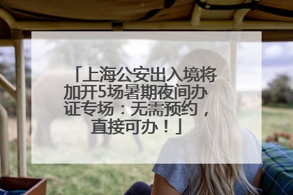 上海公安出入境将加开5场暑期夜间办证专场：无需预约，直接可办！