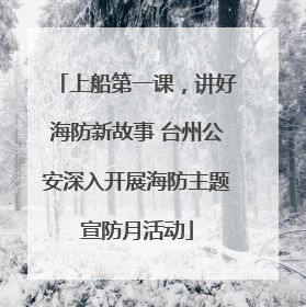 上船第一课，讲好海防新故事 台州公安深入开展海防主题宣防月活动