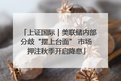 上证国际｜美联储内部分歧“摆上台面” 市场押注秋季开启降息