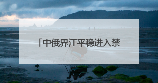 中俄界江平稳进入禁渔期 佳木斯边境管理支队“空江地”立体化智慧监管护航