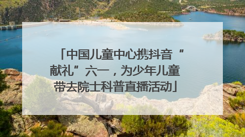 中国儿童中心携抖音“献礼”六一，为少年儿童带去院士科普直播活动