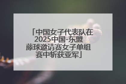 中国女子代表队在2025中国-东盟藤球邀请赛女子单组赛中斩获亚军