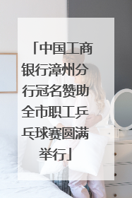 中国工商银行漳州分行冠名赞助全市职工乒乓球赛圆满举行