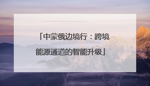中蒙俄边境行：跨境能源通道的智能升级